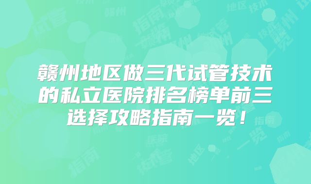 赣州地区做三代试管技术的私立医院排名榜单前三选择攻略指南一览!