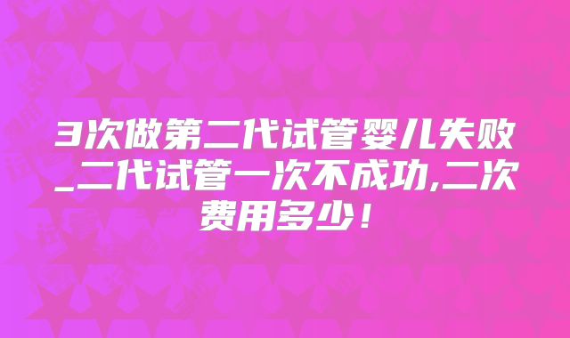 3次做第二代试管婴儿失败_二代试管一次不成功,二次费用多少！