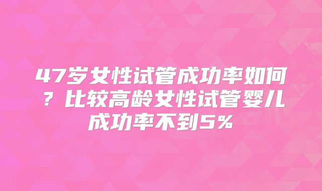 47岁女性试管成功率如何？比较高龄女性试管婴儿成功率不到5%