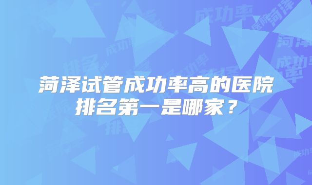 菏泽试管成功率高的医院排名第一是哪家？