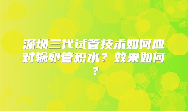 深圳三代试管技术如何应对输卵管积水？效果如何？
