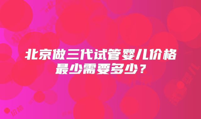 北京做三代试管婴儿价格最少需要多少？