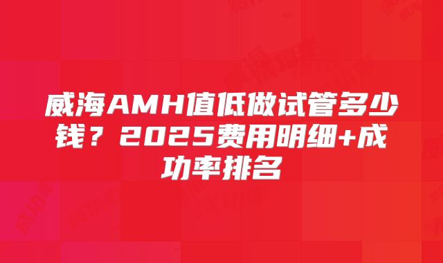 威海AMH值低做试管多少钱？2025费用明细+成功率排名