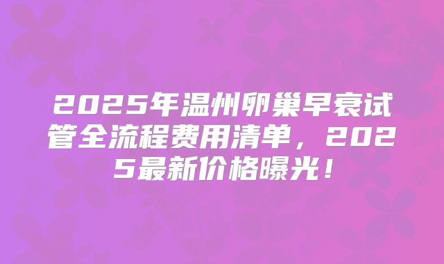 2025年温州卵巢早衰试管全流程费用清单，2025最新价格曝光！