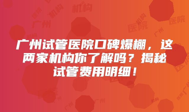广州试管医院口碑爆棚，这两家机构你了解吗？揭秘试管费用明细！