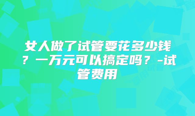 女人做了试管要花多少钱？一万元可以搞定吗？-试管费用