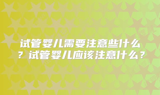 试管婴儿需要注意些什么?试管婴儿应该注意什么?