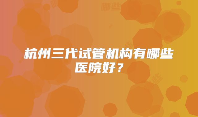 杭州三代试管机构有哪些医院好?