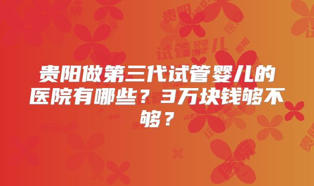 贵阳做第三代试管婴儿的医院有哪些？3万块钱够不够？