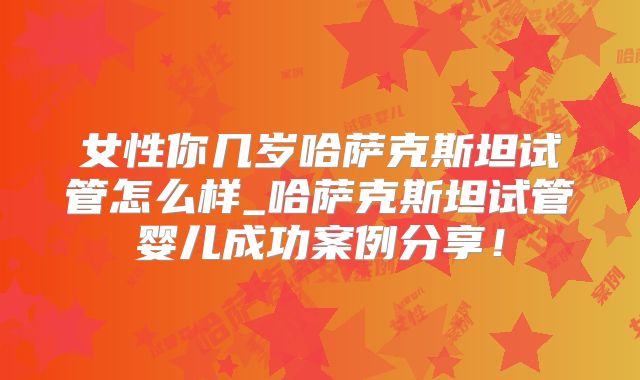 女性你几岁哈萨克斯坦试管怎么样_哈萨克斯坦试管婴儿成功案例分享！