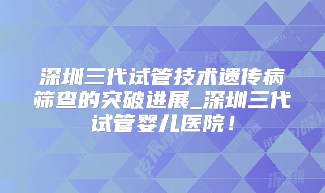 深圳三代试管技术遗传病筛查的突破进展_深圳三代试管婴儿医院！