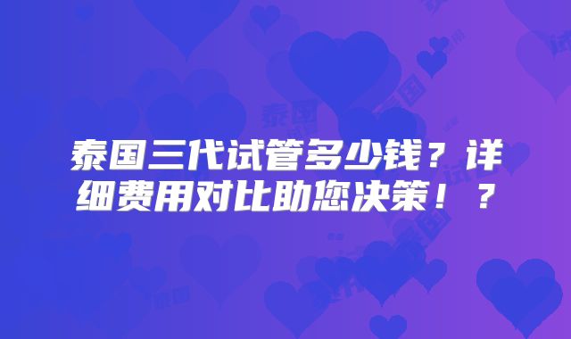 泰国三代试管多少钱?详细费用对比助您决策!?