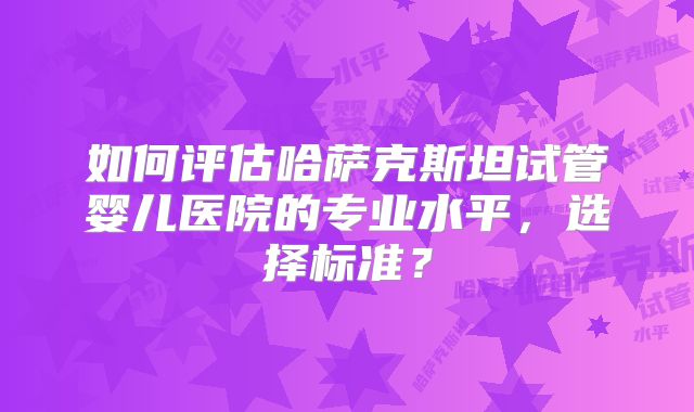 如何评估哈萨克斯坦试管婴儿医院的专业水平，选择标准？