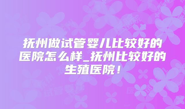 抚州做试管婴儿比较好的医院怎么样_抚州比较好的生殖医院！