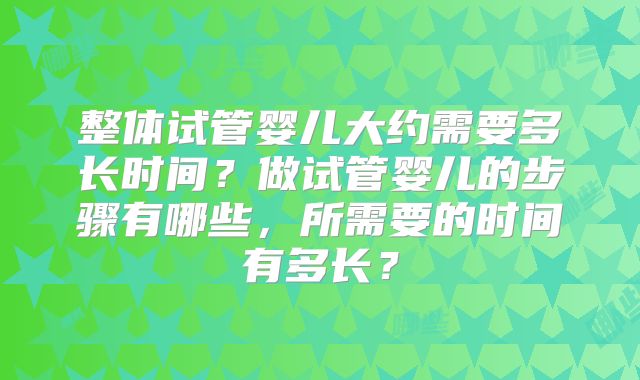 整体试管婴儿大约需要多长时间?做试管婴儿的步骤有哪些,所需要的时间有多长?