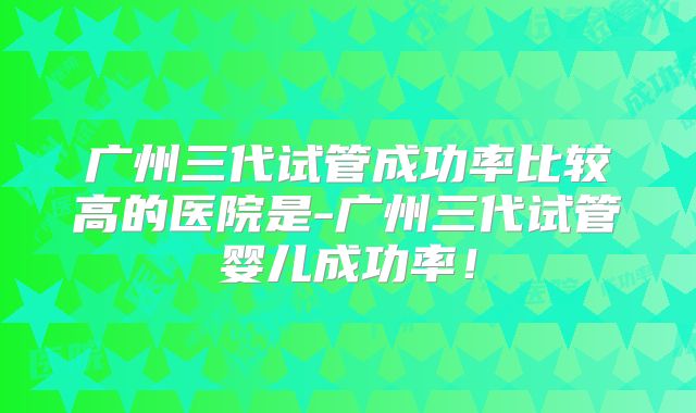 广州三代试管成功率比较高的医院是-广州三代试管婴儿成功率！