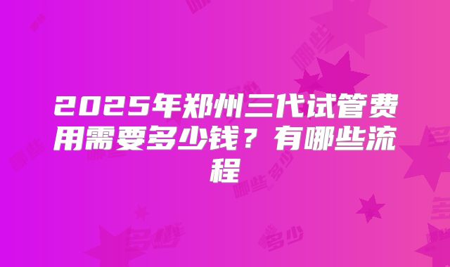 2025年郑州三代试管费用需要多少钱?有哪些流程