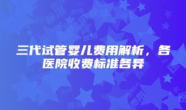 三代试管婴儿费用解析，各医院收费标准各异