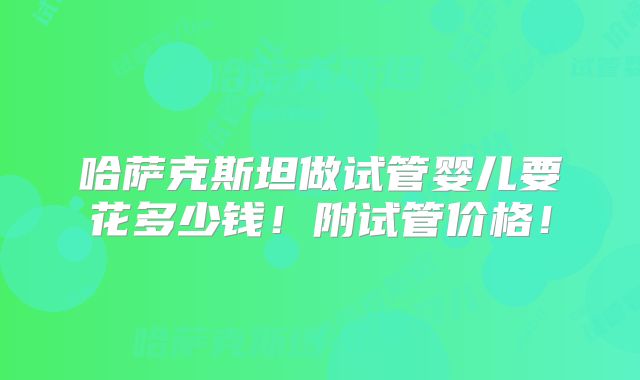 哈萨克斯坦做试管婴儿要花多少钱！附试管价格！