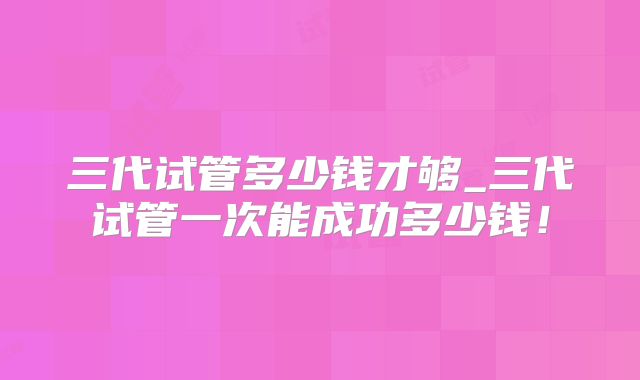 三代试管多少钱才够_三代试管一次能成功多少钱！
