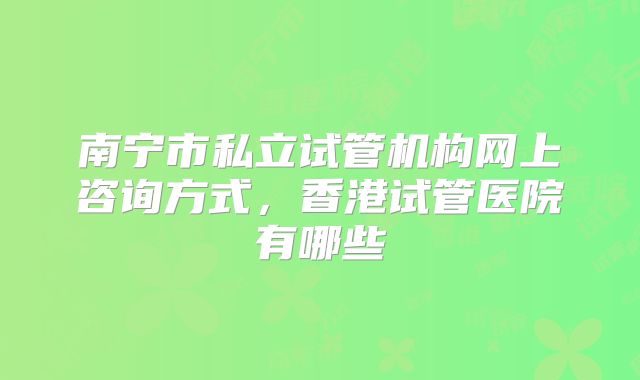南宁市私立试管机构网上咨询方式，香港试管医院有哪些