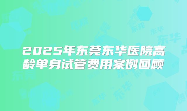 2025年东莞东华医院高龄单身试管费用案例回顾