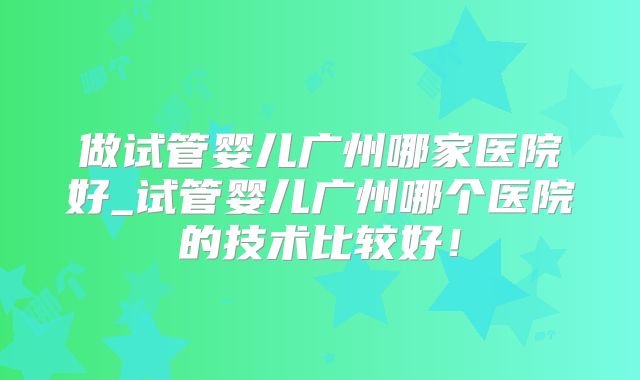 做试管婴儿广州哪家医院好_试管婴儿广州哪个医院的技术比较好!