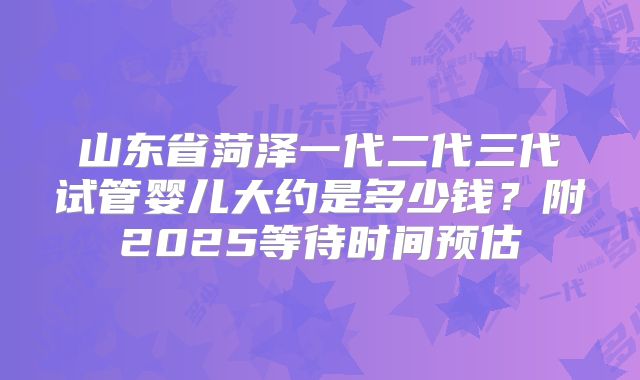 山东省菏泽一代二代三代试管婴儿大约是多少钱？附2025等待时间预估