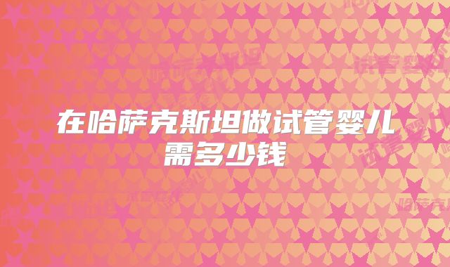在哈萨克斯坦做试管婴儿需多少钱