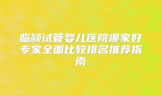 临颍试管婴儿医院哪家好专家全面比较排名推荐指南