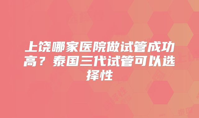 上饶哪家医院做试管成功高？泰国三代试管可以选择性