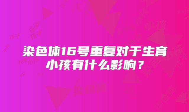 染色体16号重复对于生育小孩有什么影响?