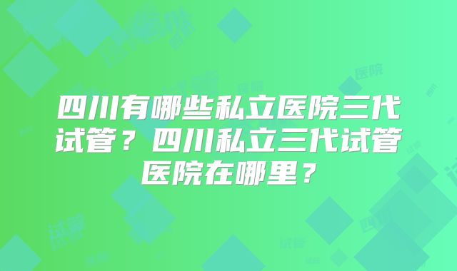四川有哪些私立医院三代试管？四川私立三代试管医院在哪里？