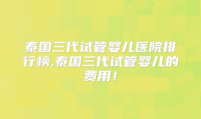 泰国三代试管婴儿医院排行榜,泰国三代试管婴儿的费用！