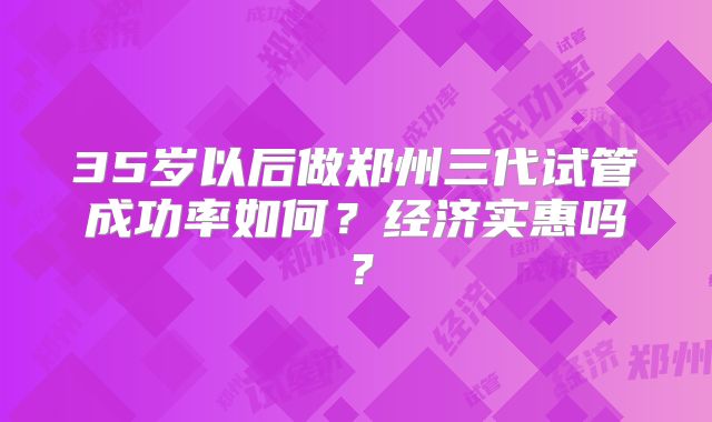 35岁以后做郑州三代试管成功率如何？经济实惠吗？