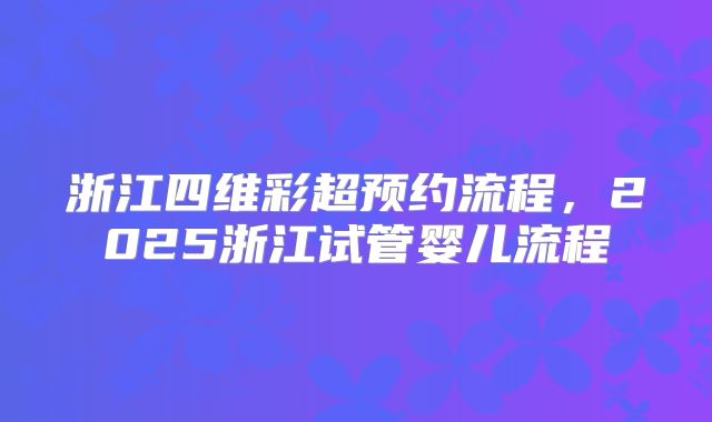 浙江四维彩超预约流程，2025浙江试管婴儿流程