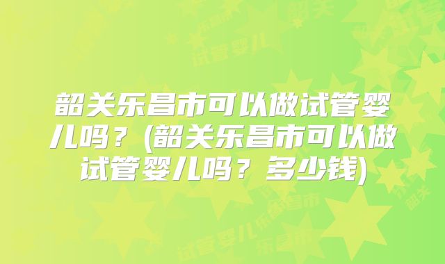 韶关乐昌市可以做试管婴儿吗?(韶关乐昌市可以做试管婴儿吗?多少钱)