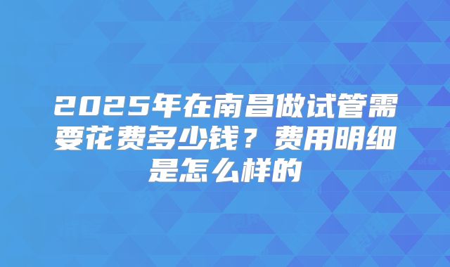 2025年在南昌做试管需要花费多少钱？费用明细是怎么样的