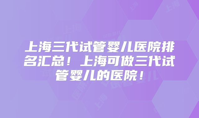 上海三代试管婴儿医院排名汇总！上海可做三代试管婴儿的医院！