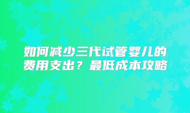 如何减少三代试管婴儿的费用支出?最低成本攻略