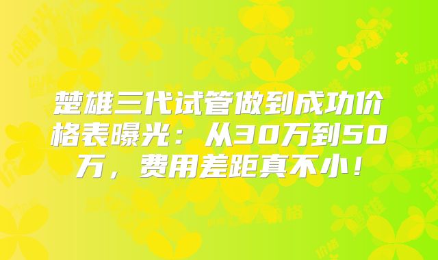 楚雄三代试管做到成功价格表曝光：从30万到50万，费用差距真不小！