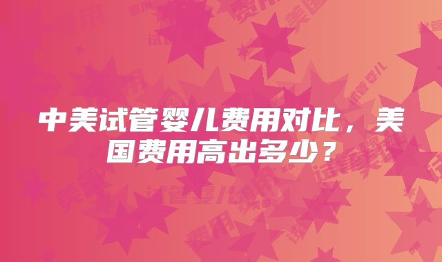 中美试管婴儿费用对比，美国费用高出多少？