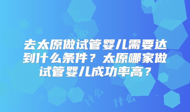 去太原做试管婴儿需要达到什么条件？太原哪家做试管婴儿成功率高？