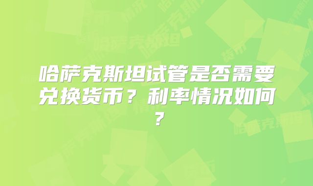 哈萨克斯坦试管是否需要兑换货币？利率情况如何？