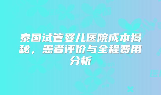 泰国试管婴儿医院成本揭秘，患者评价与全程费用分析