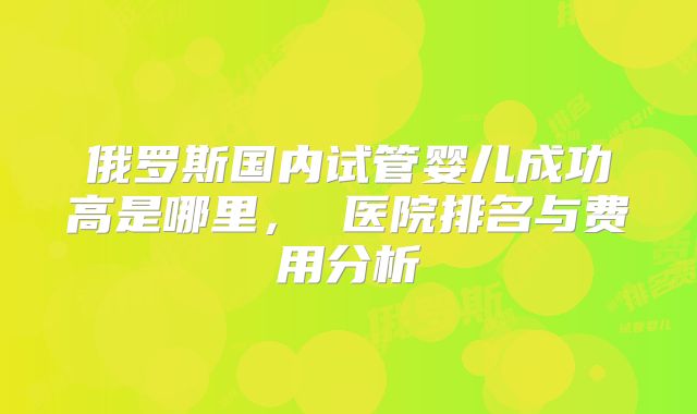 俄罗斯国内试管婴儿成功高是哪里， 医院排名与费用分析