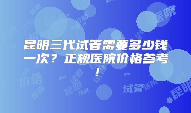 昆明三代试管需要多少钱一次?正规医院价格参考!