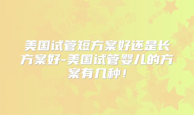 美国试管短方案好还是长方案好-美国试管婴儿的方案有几种！