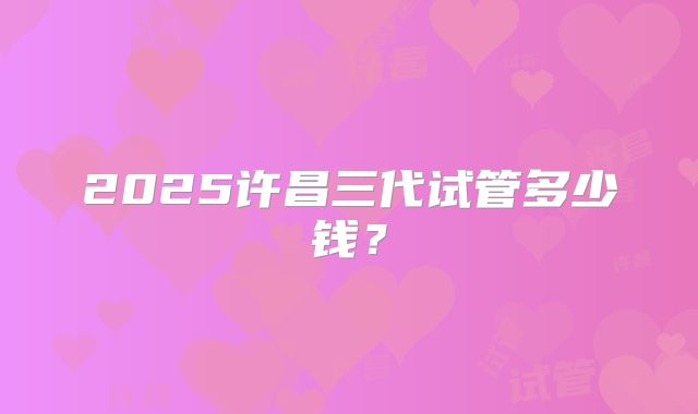 2025许昌三代试管多少钱？