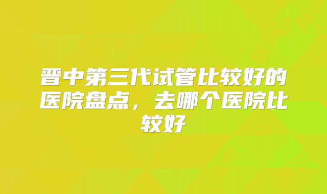 晋中第三代试管比较好的医院盘点，去哪个医院比较好